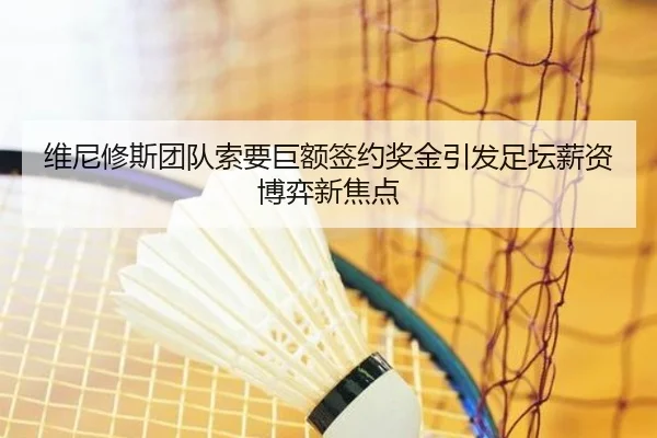 维尼修斯团队索要巨额签约奖金引发足坛薪资博弈新焦点